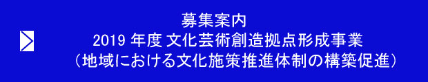 募集案内 2019年度 文化芸術創造拠点形成事業(地域における文化施策推進体制の構築促進)